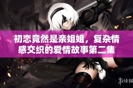 初恋竟然是亲姐姐，复杂情感交织的爱情故事第二集