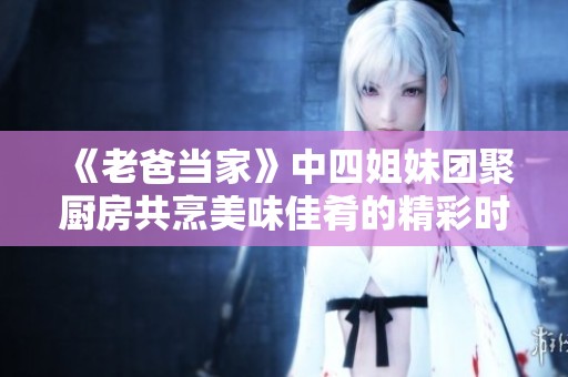 《老爸当家》中四姐妹团聚厨房共烹美味佳肴的精彩时刻