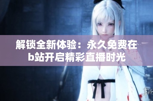 解锁全新体验：永久免费在b站开启精彩直播时光