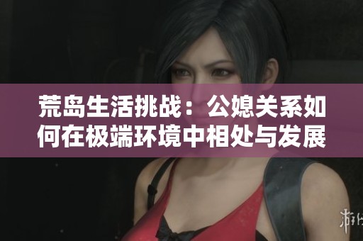 荒岛生活挑战：公媳关系如何在极端环境中相处与发展