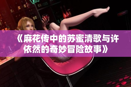 《麻花传中的苏蜜清歌与许依然的奇妙冒险故事》