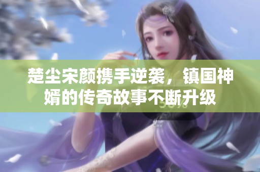 楚尘宋颜携手逆袭，镇国神婿的传奇故事不断升级