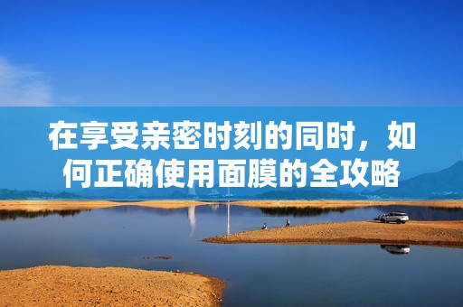在享受亲密时刻的同时，如何正确使用面膜的全攻略