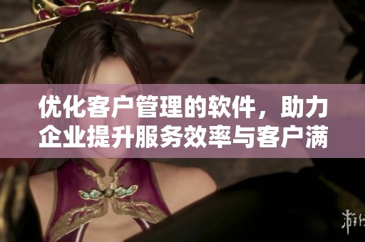 优化客户管理的软件，助力企业提升服务效率与客户满意度