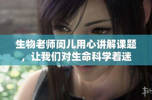 生物老师闵儿用心讲解课题，让我们对生命科学着迷