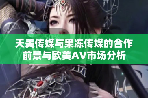 天美传媒与果冻传媒的合作前景与欧美AV市场分析