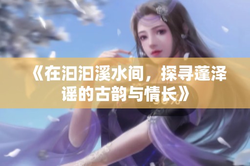 《在汩汩溪水间，探寻蓬泽谣的古韵与情长》
