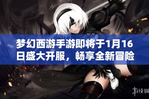 梦幻西游手游即将于1月16日盛大开服，畅享全新冒险旅程