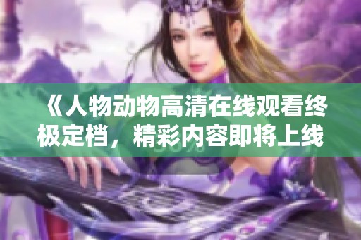 《人物动物高清在线观看终极定档，精彩内容即将上线》