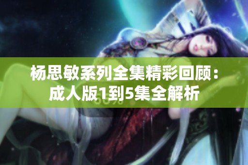 杨思敏系列全集精彩回顾：成人版1到5集全解析