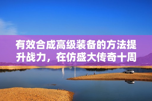有效合成高级装备的方法提升战力，在仿盛大传奇十周年活动中实现