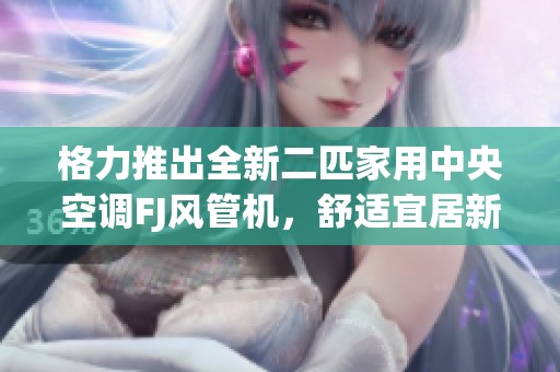 格力推出全新二匹家用中央空调FJ风管机，舒适宜居新体验