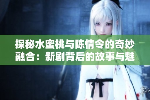 探秘水蜜桃与陈情令的奇妙融合：新剧背后的故事与魅力