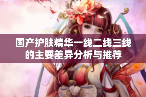 国产护肤精华一线二线三线的主要差异分析与推荐