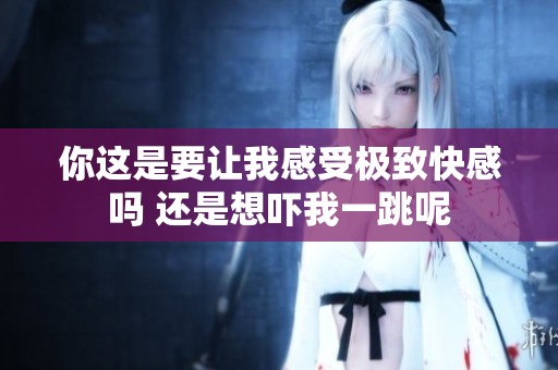 你这是要让我感受极致快感吗 还是想吓我一跳呢