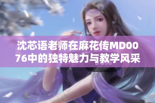 沈芯语老师在麻花传MD0076中的独特魅力与教学风采