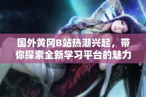 国外黄冈B站热潮兴起，带你探索全新学习平台的魅力