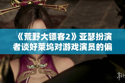 《荒野大镖客2》亚瑟扮演者谈好莱坞对游戏演员的偏见