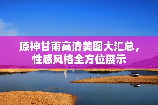 原神甘雨高清美图大汇总，性感风格全方位展示