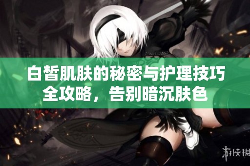 白皙肌肤的秘密与护理技巧全攻略，告别暗沉肤色