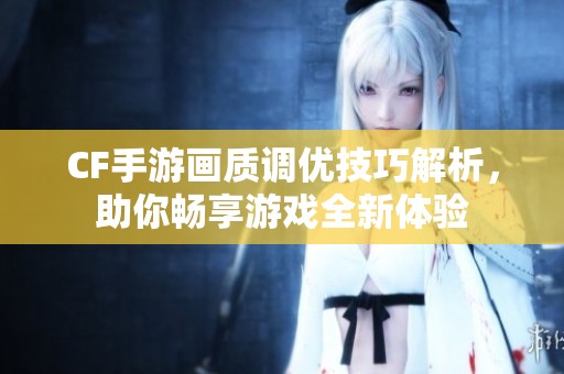 CF手游画质调优技巧解析，助你畅享游戏全新体验