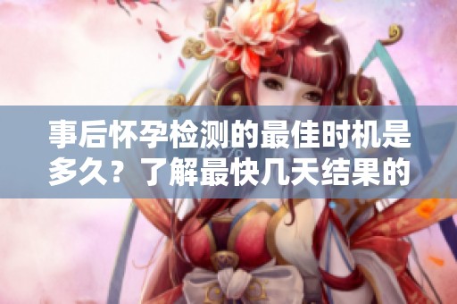 事后怀孕检测的最佳时机是多久？了解最快几天结果的经验分享