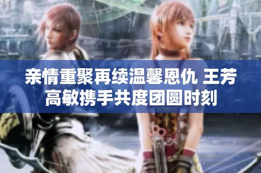 亲情重聚再续温馨恩仇 王芳高敏携手共度团圆时刻