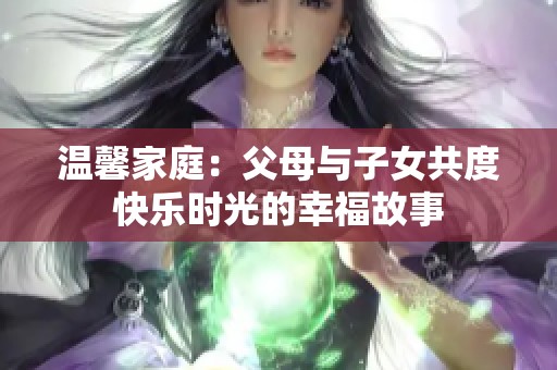 温馨家庭：父母与子女共度快乐时光的幸福故事