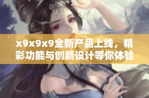 x9x9x9全新产品上线，精彩功能与创新设计等你体验