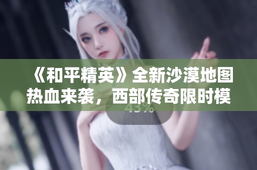 《和平精英》全新沙漠地图热血来袭，西部传奇限时模式盛大开启！