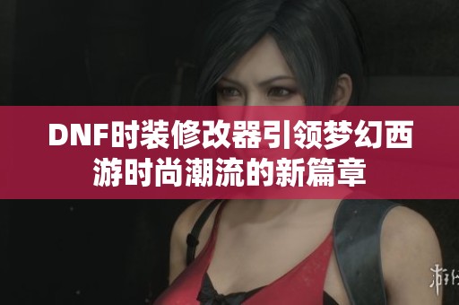 DNF时装修改器引领梦幻西游时尚潮流的新篇章