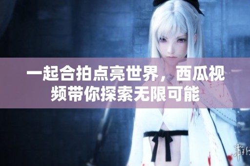 一起合拍点亮世界，西瓜视频带你探索无限可能