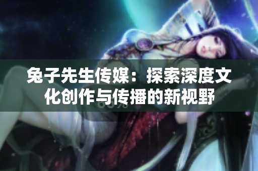兔子先生传媒：探索深度文化创作与传播的新视野