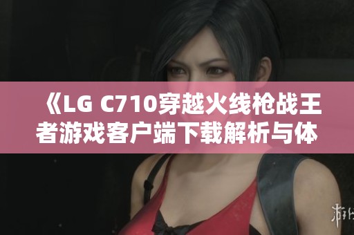 《LG C710穿越火线枪战王者游戏客户端下载解析与体验》