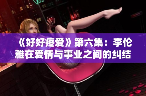 《好好疼爱》第六集：李伦雅在爱情与事业之间的纠结与抉择