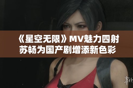 《星空无限》MV魅力四射 苏畅为国产剧增添新色彩