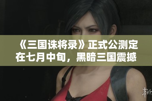 《三国诛将录》正式公测定在七月中旬，黑暗三国震撼来袭！