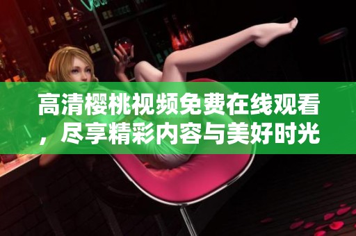 高清樱桃视频免费在线观看，尽享精彩内容与美好时光