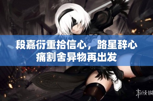 段嘉衍重拾信心，路星辞心痛割舍异物再出发