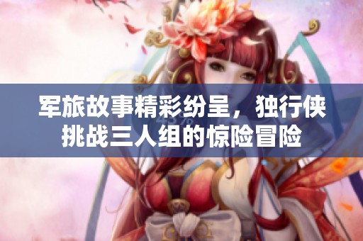 军旅故事精彩纷呈，独行侠挑战三人组的惊险冒险