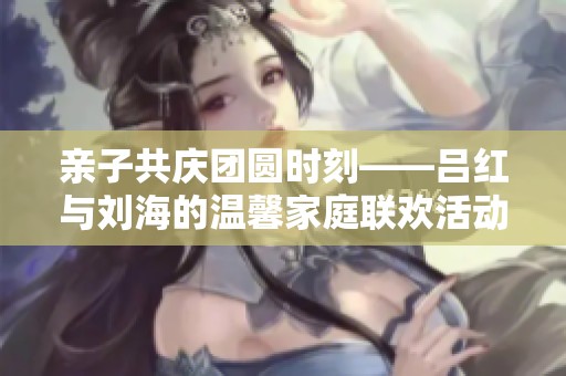 亲子共庆团圆时刻——吕红与刘海的温馨家庭联欢活动