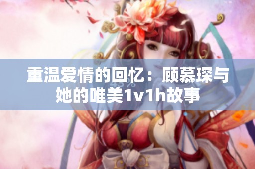 重温爱情的回忆：顾慕琛与她的唯美1v1h故事