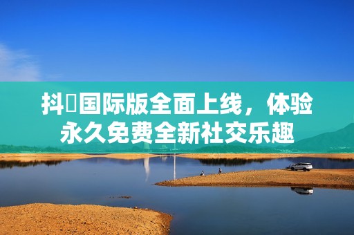 抖抈国际版全面上线，体验永久免费全新社交乐趣