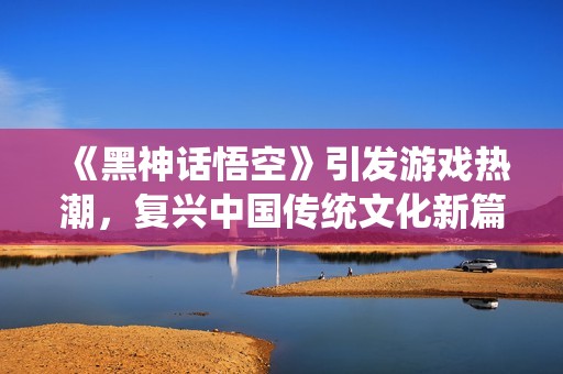《黑神话悟空》引发游戏热潮，复兴中国传统文化新篇章