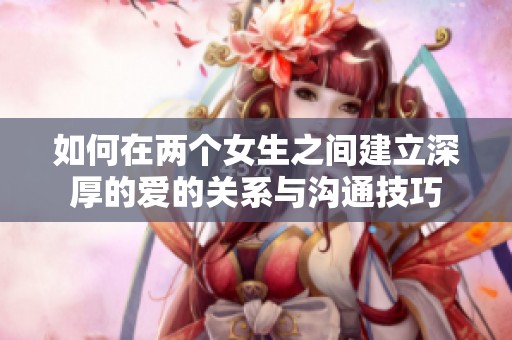 如何在两个女生之间建立深厚的爱的关系与沟通技巧