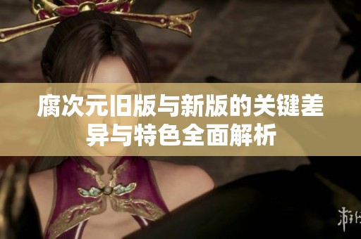 腐次元旧版与新版的关键差异与特色全面解析