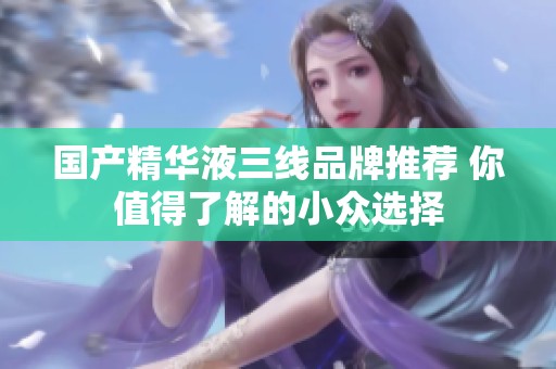 国产精华液三线品牌推荐 你值得了解的小众选择
