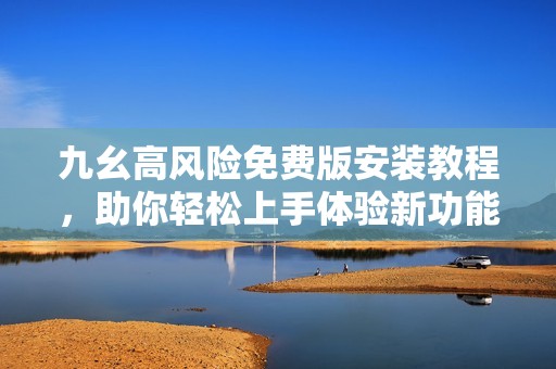 九幺高风险免费版安装教程，助你轻松上手体验新功能