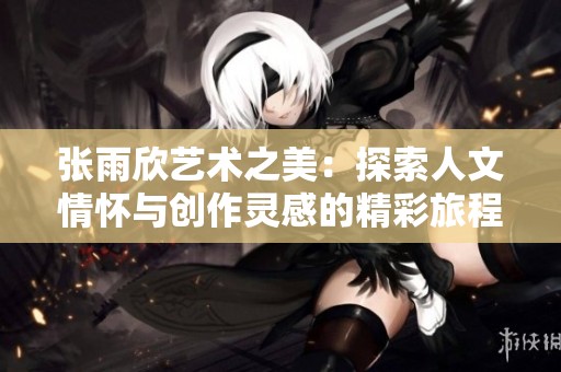 张雨欣艺术之美：探索人文情怀与创作灵感的精彩旅程