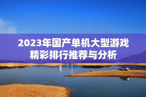 2023年国产单机大型游戏精彩排行推荐与分析